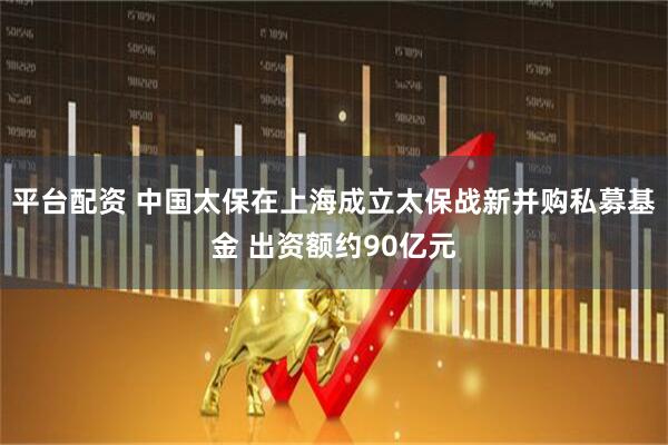 平台配资 中国太保在上海成立太保战新并购私募基金 出资额约90亿元