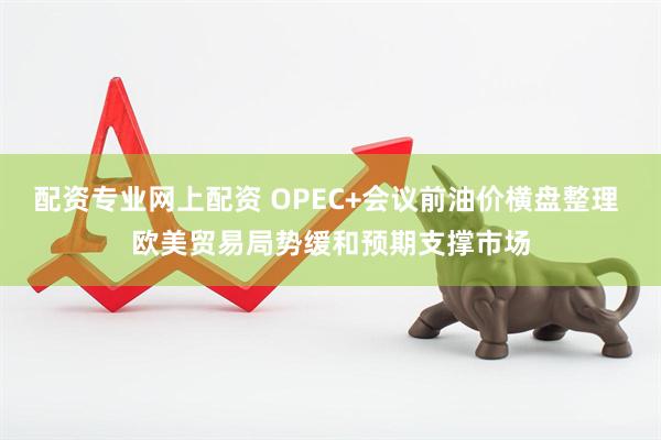 配资专业网上配资 OPEC+会议前油价横盘整理 欧美贸易局势缓和预期支撑市场