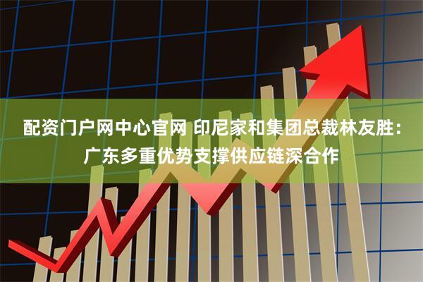 配资门户网中心官网 印尼家和集团总裁林友胜：广东多重优势支撑供应链深合作