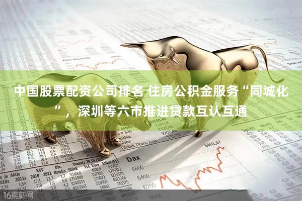 中国股票配资公司排名 住房公积金服务“同城化”，深圳等六市推进贷款互认互通