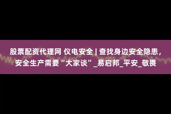 股票配资代理网 仪电安全 | 查找身边安全隐患，安全生产需要“大家谈”_易启邦_平安_敬畏
