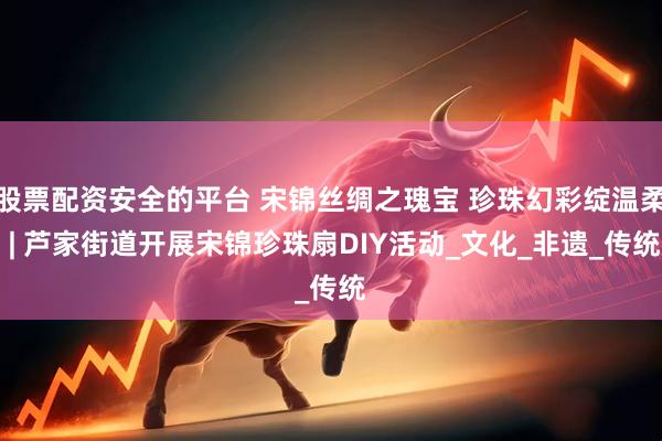 股票配资安全的平台 宋锦丝绸之瑰宝 珍珠幻彩绽温柔 | 芦家街道开展宋锦珍珠扇DIY活动_文化_非遗_传统