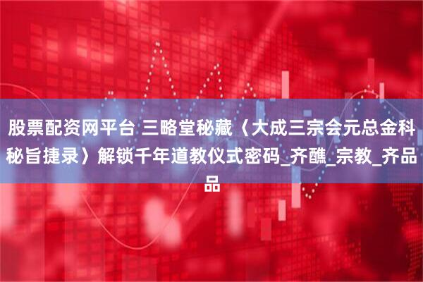 股票配资网平台 三略堂秘藏〈大成三宗会元总金科秘旨捷录〉解锁千年道教仪式密码_齐醮_宗教_齐品