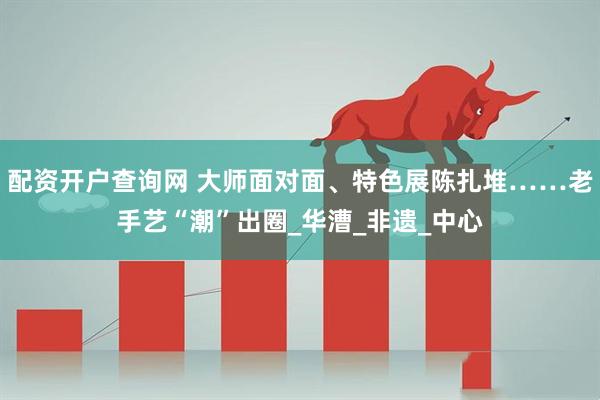 配资开户查询网 大师面对面、特色展陈扎堆……老手艺“潮”出圈_华漕_非遗_中心
