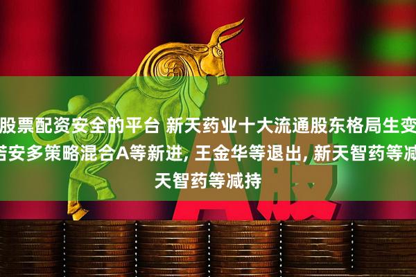 股票配资安全的平台 新天药业十大流通股东格局生变: 诺安多策略混合A等新进, 王金华等退出, 新天智药等减持
