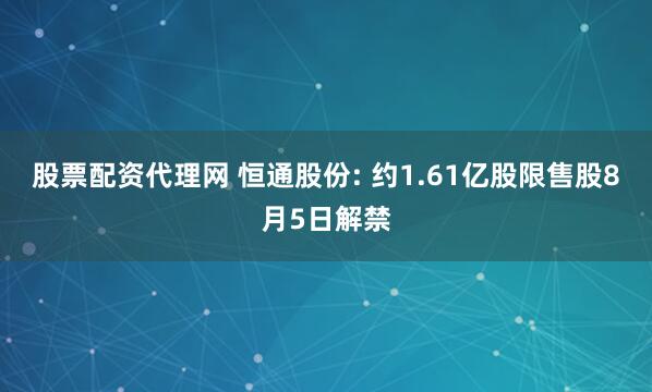股票配资代理网 恒通股份: 约1.61亿股限售股8月5日解禁