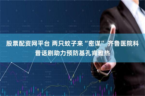 股票配资网平台 两只蚊子来“密谋” 齐鲁医院科普话剧助力预防基孔肯雅热