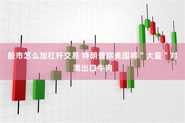 股市怎么加杠杆交易 特朗普称美国将＂大量＂对澳出口牛肉