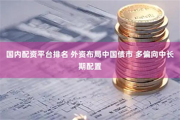 国内配资平台排名 外资布局中国债市 多偏向中长期配置