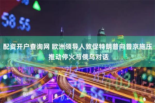 配资开户查询网 欧洲领导人敦促特朗普向普京施压 推动停火与俄乌对话