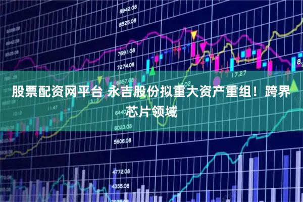 股票配资网平台 永吉股份拟重大资产重组！跨界芯片领域