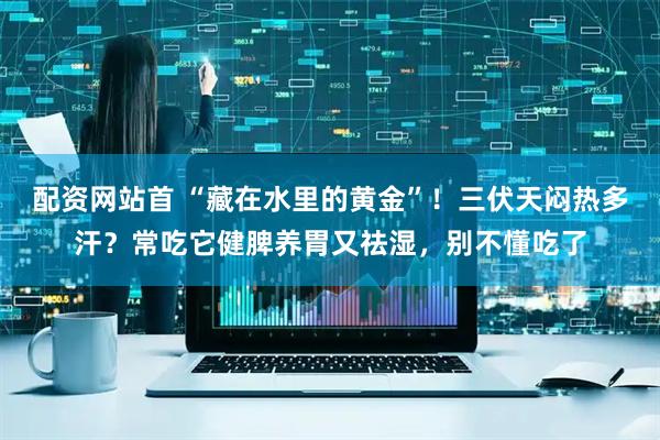 配资网站首 “藏在水里的黄金”！三伏天闷热多汗？常吃它健脾养胃又祛湿，别不懂吃了