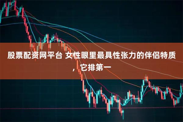 股票配资网平台 女性眼里最具性张力的伴侣特质，它排第一