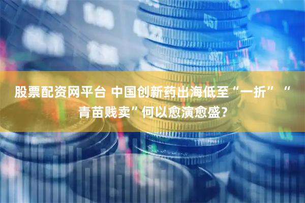 股票配资网平台 中国创新药出海低至“一折” “青苗贱卖”何以愈演愈盛？