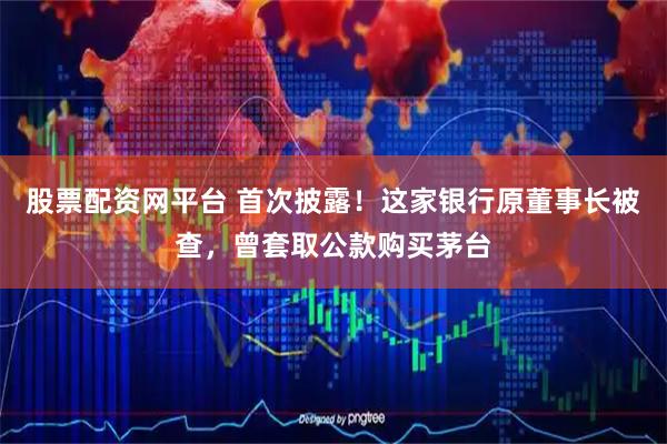 股票配资网平台 首次披露！这家银行原董事长被查，曾套取公款购买茅台