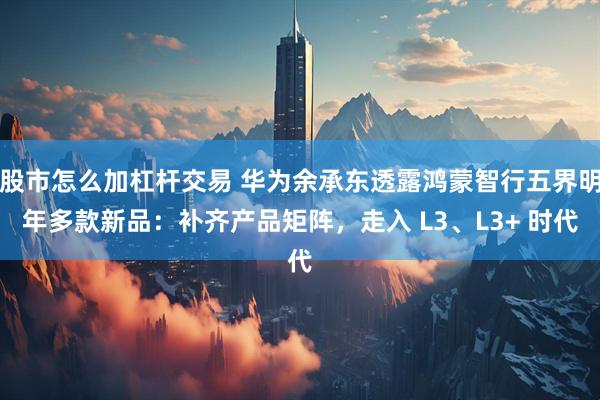 股市怎么加杠杆交易 华为余承东透露鸿蒙智行五界明年多款新品：补齐产品矩阵，走入 L3、L3+ 时代