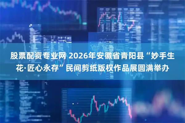 股票配资专业网 2026年安徽省青阳县“妙手生花·匠心永存”民间剪纸版权作品展圆满举办