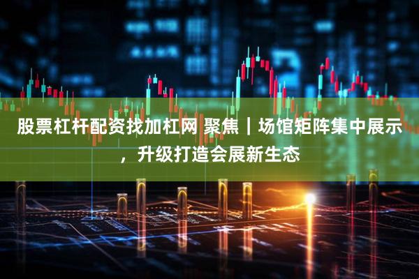 股票杠杆配资找加杠网 聚焦|场馆矩阵集中展示,升级打造会展新生态