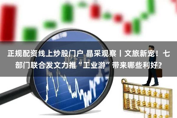 正规配资线上炒股门户 晶采观察丨文旅新宠！七部门联合发文力推“工业游”带来哪些利好？