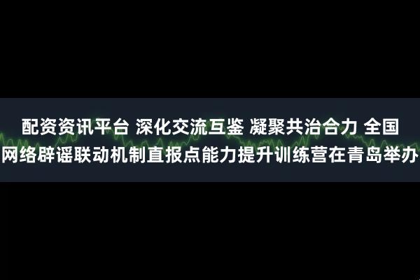 配资资讯平台 深化交流互鉴 凝聚共治合力 全国网络辟谣联动机制直报点能力提升训练营在青岛举办