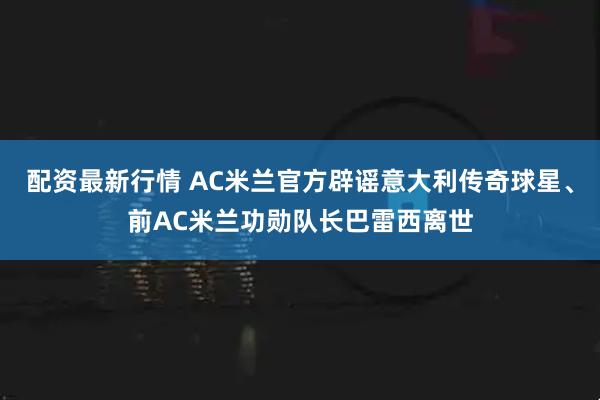 配资最新行情 AC米兰官方辟谣意大利传奇球星、前AC米兰功勋队长巴雷西离世